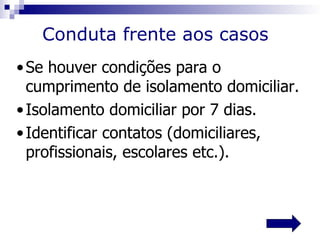 Conduta frente aos casos
• Se houver condições para o
  cumprimento de isolamento domiciliar.
• Isolamento domiciliar por 7 dias.
• Identificar contatos (domiciliares,
  profissionais, escolares etc.).
 