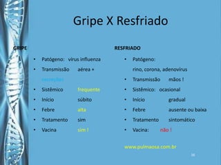 Gripe X ResfriadoGRIPERESFRIADOPatógeno:   vírus influenzaTransmissão	aérea + secreçõesSistêmico	frequenteInício		súbitoFebre		altaTratamento	simVacina	sim !Patógeno: rino, corona, adenovírusTransmissão	mãos !Sistêmico:   ocasionalInício		gradualFebre		ausente ou baixaTratamento	sintomáticoVacina:         não !www.pulmaosa.com.br   16