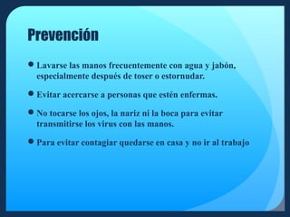 Prevención
Lavarse las manos frecuentemente con agua y jabón,
especialmente después de toser o estornudar.
Evitar acercarse a personas que estén enfermas.
No tocarse los ojos, la nariz ni la boca para evitar
transmitirse los virus con las manos.
Para evitar contagiar quedarse en casa y no ir al trabajo

 