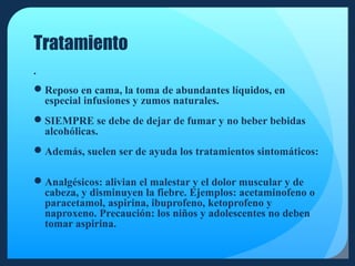 Tratamiento


Reposo en cama, la toma de abundantes líquidos, en
especial infusiones y zumos naturales.
SIEMPRE se debe de dejar de fumar y no beber bebidas
alcohólicas.
Además, suelen ser de ayuda los tratamientos sintomáticos:
Analgésicos: alivian el malestar y el dolor muscular y de
cabeza, y disminuyen la fiebre. Ejemplos: acetaminofeno o
paracetamol, aspirina, ibuprofeno, ketoprofeno y
naproxeno. Precaución: los niños y adolescentes no deben
tomar aspirina.

 
