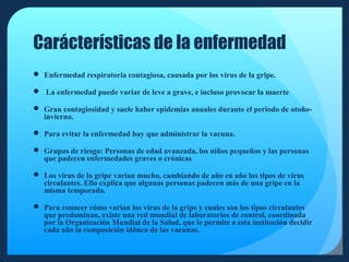 Carácterísticas de la enfermedad
 Enfermedad respiratoria contagiosa, causada por los virus de la gripe.
 La enfermedad puede variar de leve a grave, e incluso provocar la muerte
 Gran contagiosidad y suele haber epidemias anuales durante el periodo de otoñoinvierno.
 Para evitar la enfermedad hay que administrar la vacuna.
 Grupos de riesgo: Personas de edad avanzada, los niños pequeños y las personas
que padecen enfermedades graves o crónicas
 Los virus de la gripe varían mucho, cambiando de año en año los tipos de virus
circulantes. Ello explica que algunas personas padecen más de una gripe en la
misma temporada.
 Para conocer cómo varían los virus de la gripe y cuales son los tipos circulantes
que predominan, existe una red mundial de laboratorios de control, coordinada
por la Organización Mundial de la Salud, que le permite a esta institución decidir
cada año la composición idónea de las vacunas.

 