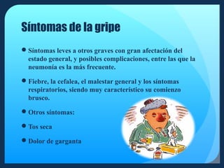 Síntomas de la gripe
Síntomas leves a otros graves con gran afectación del
estado general, y posibles complicaciones, entre las que la
neumonía es la más frecuente.
Fiebre, la cefalea, el malestar general y los síntomas
respiratorios, siendo muy característico su comienzo
brusco.
Otros síntomas:
Tos seca
Dolor de garganta

 