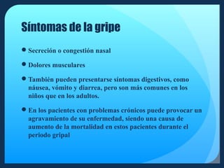 Síntomas de la gripe
Secreción o congestión nasal
Dolores musculares
También pueden presentarse síntomas digestivos, como
náusea, vómito y diarrea, pero son más comunes en los
niños que en los adultos.
En los pacientes con problemas crónicos puede provocar un
agravamiento de su enfermedad, siendo una causa de
aumento de la mortalidad en estos pacientes durante el
periodo gripal

 