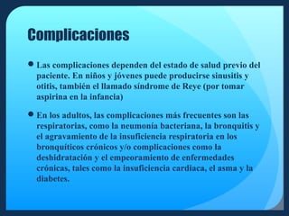 Complicaciones
Las complicaciones dependen del estado de salud previo del
paciente. En niños y jóvenes puede producirse sinusitis y
otitis, también el llamado síndrome de Reye (por tomar
aspirina en la infancia)
En los adultos, las complicaciones más frecuentes son las
respiratorias, como la neumonía bacteriana, la bronquitis y
el agravamiento de la insuficiencia respiratoria en los
bronquíticos crónicos y/o complicaciones como la
deshidratación y el empeoramiento de enfermedades
crónicas, tales como la insuficiencia cardiaca, el asma y la
diabetes.

 