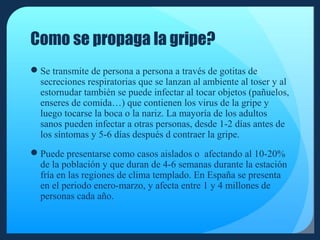 Como se propaga la gripe?
Se transmite de persona a persona a través de gotitas de
secreciones respiratorias que se lanzan al ambiente al toser y al
estornudar también se puede infectar al tocar objetos (pañuelos,
enseres de comida…) que contienen los virus de la gripe y
luego tocarse la boca o la nariz. La mayoría de los adultos
sanos pueden infectar a otras personas, desde 1-2 días antes de
los síntomas y 5-6 días después d contraer la gripe.
Puede presentarse como casos aislados o afectando al 10-20%
de la población y que duran de 4-6 semanas durante la estación
fría en las regiones de clima templado. En España se presenta
en el periodo enero-marzo, y afecta entre 1 y 4 millones de
personas cada año.

 