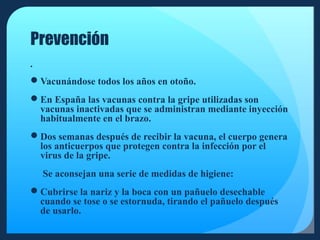 Prevención


Vacunándose todos los años en otoño.
En España las vacunas contra la gripe utilizadas son
vacunas inactivadas que se administran mediante inyección
habitualmente en el brazo.
Dos semanas después de recibir la vacuna, el cuerpo genera
los anticuerpos que protegen contra la infección por el
virus de la gripe.
Se aconsejan una serie de medidas de higiene:
Cubrirse la nariz y la boca con un pañuelo desechable
cuando se tose o se estornuda, tirando el pañuelo después
de usarlo.

 