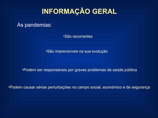 São recorrentes São imprevisíveis na sua evolução Podem ser responsáveis por graves problemas de saúde pública Podem causar sérias perturbações no campo social, económico e de segurança INFORMAÇÃO GERAL As pandemias: 