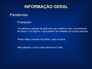 INFORMAÇÃO GERAL Pandemias Propagação: Via aérea ou através de gotículas que contêm o vírus, provenientes de tosse e / ou espirro, e que podem ser inaladas por outras pessoas Pelas mãos, tocando nos olhos, nariz ou boca Nos objectos o vírus pode sobreviver 2 dias 
