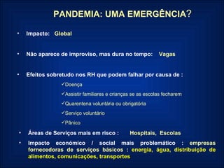 PANDEMIA: UMA EMERGÊNCIA ? Impacto:   Global Não aparece de improviso, mas dura no tempo:  Vagas Efeitos sobretudo nos RH que podem falhar por causa de : Doença Assistir familiares e crianças se as escolas fecharem Quarentena voluntária ou obrigatória Serviço voluntário Pânico Áreas de Serviços mais em risco :   Hospitais,  Escolas Impacto económico / social mais problemático :   empresas fornecedoras de serviços básicos   :   energia, água, distribuição de alimentos, comunicações, transportes 