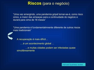 Riscos   (para o negócio) “ Uma vez emergindo, uma pandemia gripal tornar-se-á, como risco único, a maior das ameaças para a continuidade do negócio e durará para cima de 18 meses” Harvard business review “ Uma pandemia é fundamentalmnente diferente de outros riscos mais tradicionais” A recuperação é mais difícil… … .é um acontecimento global … … e muitas cidades podem ser infectadas quase simultâneamente 