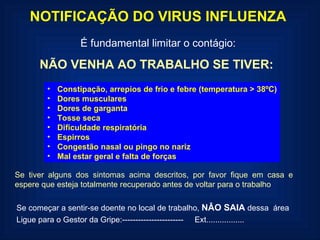 NOTIFICAÇÃO DO VIRUS INFLUENZA É fundamental limitar o contágio: NÃO VENHA AO TRABALHO SE TIVER: Constipação, arrepios de frio e febre (temperatura > 38ºC) Dores musculares  Dores de garganta Tosse seca Dificuldade respiratória Espirros Congestão nasal ou pingo no nariz Mal estar geral e falta de forças Se tiver alguns dos sintomas acima descritos, por favor fique em casa e espere que esteja totalmente recuperado antes de voltar para o trabalho Se começar a sentir-se doente no local de trabalho,  NÂO SAIA  dessa  área  Ligue para o Gestor da Gripe:-----------------------  Ext................. 