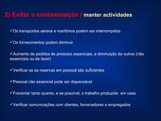 2) Evitar a contaminação   /  manter actividades Os transportes aéreos e marítimos podem ser interrompidos Os fornecimentos podem diminuir Aumento de pedidos de produtos essenciais..e diminuição de outros (não essenciais ou de lazer) Verificar se as reservas em pessoal são suficientes Pessoal não essencial pode ser dispensável Fomentar tanto quanto, e se possível, o trabalho produzido  em casa Verificar comunicações com clientes, fornecedores e empregados 
