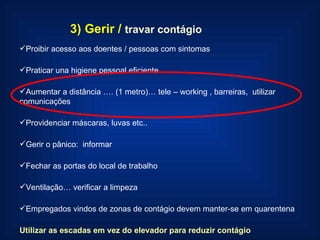 3) Gerir /   travar contágio Proibir acesso aos doentes / pessoas com sintomas Praticar una higiene pessoal eficiente Aumentar a distância …. (1 metro)… tele – working , barreiras,  utilizar comunicações Providenciar máscaras, luvas etc.. Gerir o pânico:  informar Fechar as portas do local de trabalho Ventilação… verificar a limpeza Empregados vindos de zonas de contágio devem manter-se em quarentena Utilizar as escadas em vez do elevador para reduzir contágio 