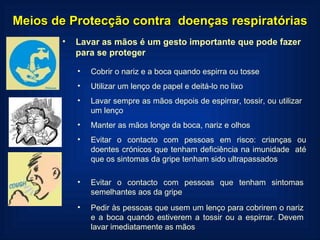 Meios de Protecção contra  doenças respiratórias Lavar as mãos é um gesto importante que pode fazer para se proteger Cobrir o nariz e a boca quando espirra ou tosse Utilizar um lenço de papel e deitá-lo no lixo Lavar sempre as mãos depois de espirrar, tossir, ou utilizar um lenço Manter as mãos longe da boca, nariz e olhos Evitar o contacto com pessoas em risco: crianças ou doentes crónicos que tenham deficiência na imunidade  até que os sintomas da gripe tenham sido ultrapassados Evitar o contacto com pessoas que tenham sintomas semelhantes aos da gripe Pedir às pessoas que usem um lenço para cobrirem o nariz e a boca quando estiverem a tossir ou a espirrar. Devem lavar imediatamente as mãos 