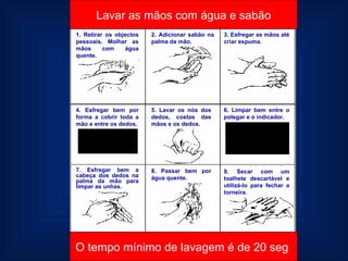 1. Retirar os objectos pessoais. Molhar as mãos com água quente. 2. Adicionar sabão na palma da mão. 3. Esfregar as mãos até criar espuma. 4. Esfregar bem por forma a cobrir toda a mão e entre os dedos. 5. Lavar os nós dos dedos, costas das mãos e os dedos. 7. Esfregar bem a cabeça dos dedos na palma da mão para limpar as unhas. 8. Passar bem por água quente. 9. Secar com um toalhete descartável e utilizá-lo para fechar a torneira. 6. Limpar bem entre o polegar e o indicador. Lavar as mãos com água e sabão O tempo mínimo de lavagem é de 20 seg  