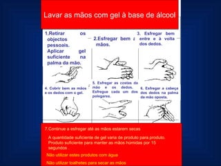 Retirar os objectos pessoais. Aplicar gel suficiente na palma da mão. 2.Esfregar bem as mãos. 3. Esfregar bem entre e à volta dos dedos. 4. Cobrir bem as mãos e os dedos com o gel. 5. Esfregar as costas da mão e os dedos.  Esfregue cada um dos polegares. 6. Esfregar a cabeça dos dedos na palma da mão oposta. Lavar as mãos com gel à base de álcool 7.Continue a esfregar até as mãos estarem secas A quantidade suficiente de gel varia de produto para.produto. Produto suficiente para manter as mãos húmidas por 15 segundos . Não utilizar estes produtos com água Não utilizar toalhetes para secar as mãos 