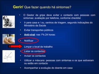 Gerir/   Que fazer quando há sintomas? O   Gestor da gripe deve evitar o contacto com pessoas com sintomas: avaliação por telefone, conforme checklist Ir para casa e / ou, centros de triagem, segundo indicações do Ministério da Saúde Evitar transportes públicos Anti-viral : nas 1ªs 24 horas: Notificar Limpar o local de trabalho Listar os contactos Avisar os contactos Utilizar a máscara: pessoas com sintomas e os que estiveram ou estão em contacto Acompanhar a evolução do doente em casa 
