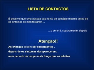 LISTA DE CONTACTOS É possível que uma pessoa seja fonte de contágio mesmo antes de os sintomas se manifestarem… … e sê-lo-á, seguramente, depois  Atenção!! As crianças  podem  ser contagiantes , depois de os sintomas desaparecerem,  num período de tempo mais longo que os adultos 