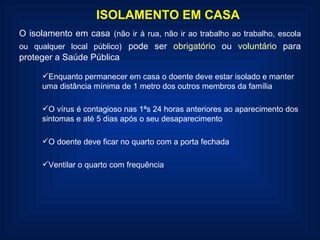 ISOLAMENTO EM CASA O isolamento em casa   (não ir à rua, não ir ao trabalho ao trabalho, escola ou qualquer local público)   pode ser  obrigatório  ou  voluntário  para proteger a Saúde Pública Enquanto permanecer em casa o doente deve estar isolado e manter uma distância mínima de 1 metro dos outros membros da família O vírus é contagioso nas 1ªs 24 horas anteriores ao aparecimento dos sintomas e até 5 dias após o seu desaparecimento O doente deve ficar no quarto com a porta fechada Ventilar o quarto com frequência 