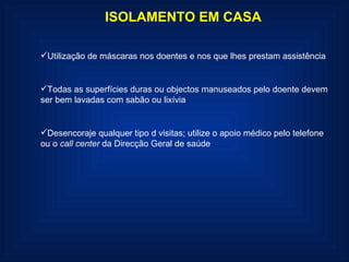 ISOLAMENTO EM CASA Utilização de máscaras nos doentes e nos que lhes prestam assistência Todas as superfícies duras ou objectos manuseados pelo doente devem ser bem lavadas com sabão ou lixívia Desencoraje qualquer tipo d visitas; utilize o apoio médico pelo telefone ou o  call center  da Direcção Geral de saúde 