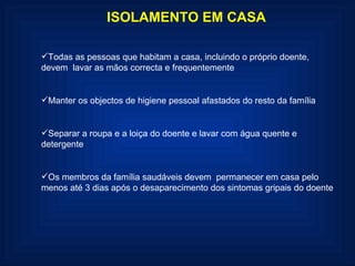 ISOLAMENTO EM CASA Todas as pessoas que habitam a casa, incluindo o próprio doente, devem  lavar as mãos correcta e frequentemente Manter os objectos de higiene pessoal afastados do resto da família Separar a roupa e a loiça do doente e lavar com água quente e detergente Os membros da família saudáveis devem  permanecer em casa pelo menos até 3 dias após o desaparecimento dos sintomas gripais do doente 