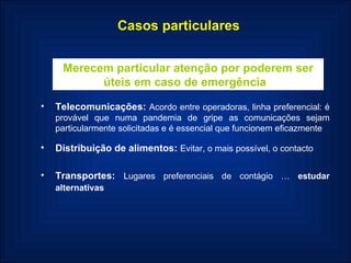 Casos particulares Merecem particular atenção por poderem ser úteis em caso de emergência  Telecomunicações:  Acordo entre operadoras, linha preferencial: é provável que numa pandemia de gripe as comunicações sejam particularmente solicitadas e é essencial que funcionem eficazmente Distribuição de alimentos:  Evitar, o mais possível, o contacto   Transportes:  Lugares preferenciais de contágio …  estudar   alternativas   