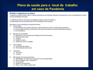 Âmbito e objectivos do plano O objectivo principal do plano é gerir o impacto da pandemia nas empresas (clientes e fornecedores) e entre os trabalhadores, através de duas estratégicas principais:   1)  Restrição da doença  reduzindo a propagação da gripe no local de trabalho e 2)  Manutenção dos serviços essenciais se a sua restrição não for possível   Este plano irá dar orientação nas seguintes áreas: 1)       Comunicação a)  Às empresas nos contactos externos e internos tendo em conta as várias fases da pandemia b)  Comunicações relativas à sobrevivência da própria actividade da empresa (clientes/fornecedores) c)  Aos empregados   2)      Restrição nas Actividades a)   Reduzindo o risco das pessoas infectadas dentro das empresas b)   Distanciamento social c)   Limpeza d)   Gestão do pânico e)   Gestão dos casos no trabalho   3)       Para Viajantes a)   Consultores de viagens b)   Recomendações para viajar   4)       Tratamento a)    Anti-virais b)    Vacinas   5)       Manutenção dos serviços essenciais a)   Identificação  do núcleo duro do pessoal e as suas capacidades  b)   Plano estratégico para o absentismo c)   Comunicação d)   Gestão de conhecimento e)   Plano a curto, médio e longo prazo  Plano de saúde para o  local de  trabalho  em caso de Pandemia 