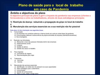 Plano de saúde para o  local de  trabalho  em caso de Pandemia Âmbito e objectivos do plano O objectivo principal do plano é gerir o impacto da pandemia nas empresas (clientes e fornecedores) e entre os trabalhadores, através de duas estratégicas principais:   1)  Restrição da doença  reduzindo a propagação da gripe no local de trabalho  e 2)  Manutenção dos serviços essenciais se a sua restrição não for possível   Este plano irá dar orientação nas seguintes áreas: 1)       Comunicação a)  Às empresas nos contactos externos e internos tendo em conta as várias fases da pandemia b)  Comunicações relativas à sobrevivência da própria actividade da empresa (clientes/fornecedores) c)  Aos empregados   2)      Restrição nas Actividades a)   Reduzindo o risco das pessoas infectadas dentro das empresas b)   Distanciamento social c)   Limpeza d)   Gestão do pânico e)   Gestão dos casos no trabalho   3)       Para Viajantes a)   Consultores de viagens b)   Recomendações para viajar   4)       Tratamento a)    Anti-virais b)    Vacinas   5)       Manutenção dos serviços essenciais a)   Identificação  do núcleo duro do pessoal e as suas capacidades  b)   Plano estratégico para o absentismo c)   Comunicação d)   Gestão de conhecimento e)   Plano a curto, médio e longo prazo  