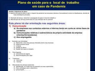 Plano de saúde para o  local de  trabalho  em caso de Pandemia Âmbito e objectivos do plano O objectivo principal do plano é gerir o impacto da pandemia nas empresas (clientes e fornecedores) e entre os trabalhadores, através de duas estratégicas principais:   1)  Restrição da doença  reduzindo a propagação da gripe no local de trabalho e 2)  Manutenção dos serviços essenciais se a sua restrição não for possível   Este plano irá dar orientação nas seguintes áreas: 1)   Comunicação a)  Às empresas nos contactos externos e internos tendo em conta as várias fases da pandemia b)  Comunicações relativas à sobrevivência da própria actividade da empresa (clientes/fornecedores) c)  Aos empregados   2)      Restrição nas Actividades a)   Reduzindo o risco das pessoas infectadas dentro das empresas b)   Distanciamento social c)   Limpeza d)   Gestão do pânico e)   Gestão dos casos no trabalho   3)       Para Viajantes a)   Consultores de viagens b)   Recomendações para viajar   4)       Tratamento a)    Anti-virais b)    Vacinas   5)       Manutenção dos serviços essenciais a)   Identificação  do núcleo duro do pessoal e as suas capacidades  b)   Plano estratégico para o absentismo c)   Comunicação d)   Gestão de conhecimento e)   Plano a curto, médio e longo prazo  
