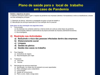 Plano de saúde para o  local de  trabalho  em caso de Pandemia Âmbito e objectivos do plano O objectivo principal do plano é gerir o impacto da pandemia nas empresas (clientes e fornecedores) e entre os trabalhadores, através de duas estratégicas principais:   1)  Restrição da doença  reduzindo a propagação da gripe no local de trabalho e 2)  Manutenção dos serviços essenciais se a sua restrição não for possível   Este plano irá dar orientação nas seguintes áreas: 1)       Comunicação a)  Às empresas nos contactos externos e internos tendo em conta as várias fases da pandemia b)  Comunicações relativas à sobrevivência da própria actividade da empresa (clientes/fornecedores) c)  Aos empregados   2)   Restrição nas Actividades a)   Reduzindo o risco das pessoas infectadas dentro das empresas b)   Distanciamento social c)   Limpeza d)   Gestão do pânico e)   Gestão dos casos no trabalho   3)       Para Viajantes a)   Consultores de viagens b)   Recomendações para viajar   4)       Tratamento a)    Anti-virais b)    Vacinas   5)       Manutenção dos serviços essenciais a)   Identificação  do núcleo duro do pessoal e as suas capacidades  b)   Plano estratégico para o absentismo c)   Comunicação d)   Gestão de conhecimento e)   Plano a curto, médio e longo prazo  