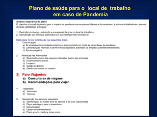 Plano de saúde para o  local de  trabalho  em caso de Pandemia Âmbito e objectivos do plano O objectivo principal do plano é gerir o impacto da pandemia nas empresas (clientes e fornecedores) e entre os trabalhadores, através de duas estratégicas principais:   1)  Restrição da doença  reduzindo a propagação da gripe no local de trabalho e 2)  Manutenção dos serviços essenciais se a sua restrição não for possível   Este plano irá dar orientação nas seguintes áreas: 1)       Comunicação a)  Às empresas nos contactos externos e internos tendo em conta as várias fases da pandemia b)  Comunicações relativas à sobrevivência da própria actividade da empresa (clientes/fornecedores) c)  Aos empregados   2)      Restrição nas Actividades a)   Reduzindo o risco das pessoas infectadas dentro das empresas b)   Distanciamento social c)   Limpeza d)   Gestão do pânico e)   Gestão dos casos no trabalho   3)   Para Viajantes a)   Consultores de viagens b)   Recomendações para viajar   4)       Tratamento a)    Anti-virais b)    Vacinas   5)       Manutenção dos serviços essenciais a)   Identificação  do núcleo duro do pessoal e as suas capacidades  b)   Plano estratégico para o absentismo c)   Comunicação d)   Gestão de conhecimento e)   Plano a curto, médio e longo prazo  