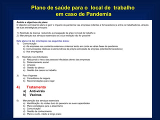 Plano de saúde para o  local de  trabalho  em caso de Pandemia Âmbito e objectivos do plano O objectivo principal do plano é gerir o impacto da pandemia nas empresas (clientes e fornecedores) e entre os trabalhadores, através de duas estratégicas principais:   1)  Restrição da doença  reduzindo a propagação da gripe no local de trabalho e 2)  Manutenção dos serviços essenciais se a sua restrição não for possível   Este plano irá dar orientação nas seguintes áreas: 1)       Comunicação a)  Às empresas nos contactos externos e internos tendo em conta as várias fases da pandemia b)  Comunicações relativas à sobrevivência da própria actividade da empresa (clientes/fornecedores) c)  Aos empregados   2)      Restrição nas Actividades a)   Reduzindo o risco das pessoas infectadas dentro das empresas b)   Distanciamento social c)   Limpeza d)   Gestão do pânico e)   Gestão dos casos no trabalho   3)       Para Viajantes a)   Consultores de viagens b)   Recomendações para viajar   4)       Tratamento a)    Anti-virais b)    Vacinas   5)       Manutenção dos serviços essenciais a)   Identificação  do núcleo duro do pessoal e as suas capacidades  b)   Plano estratégico para o absentismo c)   Comunicação d)   Gestão de conhecimento e)   Plano a curto, médio e longo prazo  
