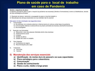 Plano de saúde para o  local de  trabalho  em caso de Pandemia Âmbito e objectivos do plano O objectivo principal do plano é gerir o impacto da pandemia nas empresas (clientes e fornecedores) e entre os trabalhadores, através de duas estratégicas principais:   1)  Restrição da doença  reduzindo a propagação da gripe no local de trabalho e 2)  Manutenção dos serviços essenciais se a sua restrição não for possível   Este plano irá dar orientação nas seguintes áreas: 1)       Comunicação a)  Às empresas nos contactos externos e internos tendo em conta as várias fases da pandemia b)  Comunicações relativas à sobrevivência da própria actividade da empresa (clientes/fornecedores) c)  Aos empregados   2)      Restrição nas Actividades a)   Reduzindo o risco das pessoas infectadas dentro das empresas b)   Distanciamento social c)   Limpeza d)   Gestão do pânico e)   Gestão dos casos no trabalho   3)       Para Viajantes a)   Consultores de viagens b)   Recomendações para viajar   4)       Tratamento a)    Anti-virais b)    Vacinas   5)   Manutenção dos serviços essenciais a)   Identificação  do núcleo duro do pessoal e as suas capacidades  b)   Plano estratégico para o absentismo c)   Comunicação d)   Gestão de conhecimento e)   Plano a curto, médio e longo prazo  