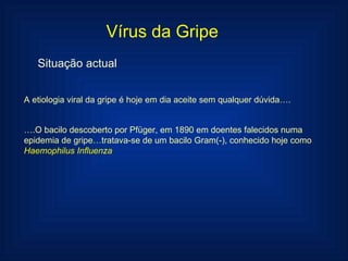 Vírus da Gripe Situação actual A etiologia viral da gripe é hoje em dia aceite sem qualquer dúvida…. … .O bacilo descoberto por Pfüger, em 1890 em doentes falecidos numa epidemia de gripe…tratava-se de um bacilo Gram(-), conhecido hoje como  Haemophilus Influenza 