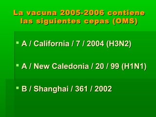 La vacuna 2005-2006 contieneLa vacuna 2005-2006 contiene
las siguientes cepas (OMS)las siguientes cepas (OMS)
 A / California / 7 / 2004 (H3N2)A / California / 7 / 2004 (H3N2)
 A / New Caledonia / 20 / 99 (H1N1)A / New Caledonia / 20 / 99 (H1N1)
 B / Shanghai / 361 / 2002B / Shanghai / 361 / 2002
 
