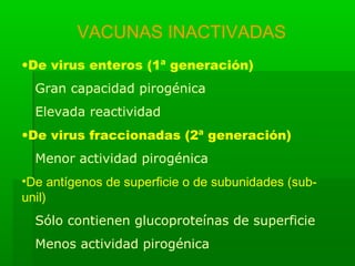 VACUNAS INACTIVADAS
•De virus enteros (1ª generación)
Gran capacidad pirogénica
Elevada reactividad
•De virus fraccionadas (2ª generación)
Menor actividad pirogénica
•De antígenos de superficie o de subunidades (sub-
unil)
Sólo contienen glucoproteínas de superficie
Menos actividad pirogénica
 