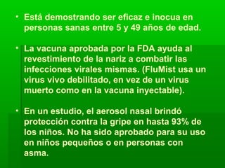 • Está demostrando ser eficaz e inocua en
personas sanas entre 5 y 49 años de edad.
• La vacuna aprobada por la FDA ayuda al
revestimiento de la nariz a combatir las
infecciones virales mismas. (FluMist usa un
virus vivo debilitado, en vez de un virus
muerto como en la vacuna inyectable).
• En un estudio, el aerosol nasal brindó
protección contra la gripe en hasta 93% de
los niños. No ha sido aprobado para su uso
en niños pequeños o en personas con
asma.
 