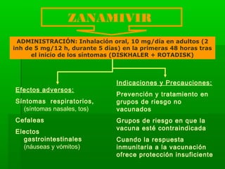 ZANAMIVIR
ADMINISTRACIÓN: Inhalación oral, 10 mg/día en adultos (2
inh de 5 mg/12 h, durante 5 días) en la primeras 48 horas tras
el inicio de los síntomas (DISKHALER + ROTADISK)
Efectos adversos:
Síntomas respiratorios,
(síntomas nasales, tos)
Cefaleas
Electos
gastrointestinales
(náuseas y vómitos)
Indicaciones y Precauciones:
Prevención y tratamiento en
grupos de riesgo no
vacunados
Grupos de riesgo en que la
vacuna esté contraindicada
Cuando la respuesta
inmunitaria a la vacunación
ofrece protección insuficiente
 