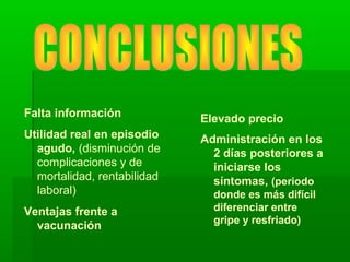 Falta información
Utilidad real en episodio
agudo, (disminución de
complicaciones y de
mortalidad, rentabilidad
laboral)
Ventajas frente a
vacunación
Elevado precio
Administración en los
2 días posteriores a
iniciarse los
síntomas, (periodo
donde es más difícil
diferenciar entre
gripe y resfriado)
 