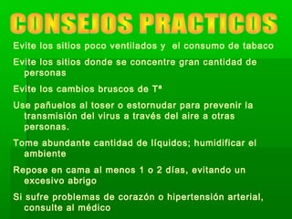 Evite los sitios poco ventilados y el consumo de tabaco
Evite los sitios donde se concentre gran cantidad de
personas
Evite los cambios bruscos de Tª
Use pañuelos al toser o estornudar para prevenir la
transmisión del virus a través del aire a otras
personas.
Tome abundante cantidad de líquidos; humidificar el
ambiente
Repose en cama al menos 1 o 2 días, evitando un
excesivo abrigo
Si sufre problemas de corazón o hipertensión arterial,
consulte al médico
 
