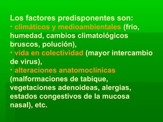 Los factores predisponentes son:
• climáticos y medioambientales (frío,
humedad, cambios climatológicos
bruscos, polución),
• vida en colectividad (mayor intercambio
de virus),
• alteraciones anatomoclínicas
(malformaciones de tabique,
vegetaciones adenoideas, alergias,
estados congestivos de la mucosa
nasal), etc.
 
