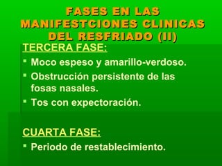FASES EN LASFASES EN LAS
MANIFESTCIONES CLINICASMANIFESTCIONES CLINICAS
DEL RESFRIADO (II)DEL RESFRIADO (II)
TERCERA FASE:
 Moco espeso y amarillo-verdoso.
 Obstrucción persistente de las
fosas nasales.
 Tos con expectoración.
CUARTA FASE:
 Periodo de restablecimiento.
 