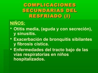 COMPLICACIONESCOMPLICACIONES
SECUNDARIAS DELSECUNDARIAS DEL
RESFRIADO (I)RESFRIADO (I)
NIÑOS:
 Otitis media, (aguda y con secreción),
y sinusitis.
 Exacerbación de bronquitis sibilantes
y fibrosis cística.
 Enfermedades del tracto bajo de las
vías respiratorias en niños
hospitalizados.
 