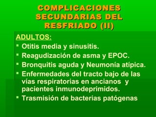 COMPLICACIONESCOMPLICACIONES
SECUNDARIAS DELSECUNDARIAS DEL
RESFRIADO (II)RESFRIADO (II)
ADULTOS:
 Otitis media y sinusitis.
 Reagudización de asma y EPOC.
 Bronquitis aguda y Neumonía atípica.
 Enfermedades del tracto bajo de las
vías respiratorias en ancianos y
pacientes inmunodeprimidos.
 Trasmisión de bacterias patógenas
 
