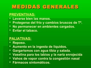 MEDIDASMEDIDAS GENERALESGENERALES
PREVENTIVAS:
 Lavarse bien las manos.
 Protegerse del frío y cambios bruscos de Tª.
 No permanecer en ambientes cargados.
 Evitar el tabaco.
PALIATIVAS:
 Reposo.
 Aumento en la ingesta de líquidos.
 Gargarismos con agua tibia y salada.
 Vaselina para los labios y la nariz enrojecida
 Vahos de vapor contra la congestión nasal
 Fármacos sintomáticos.
 