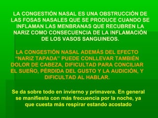 LA CONGESTIÓN NASAL ES UNA OBSTRUCCIÓN DE
LAS FOSAS NASALES QUE SE PRODUCE CUANDO SE
INFLAMAN LAS MENBRANAS QUE RECUBREN LA
NARIZ COMO CONSECUENCIA DE LA INFLAMACIÓN
DE LOS VASOS SANGUINEOS.
LA CONGESTIÓN NASAL ADEMÁS DEL EFECTO
“NARIZ TAPADA” PUEDE CONLLEVAR TAMBIÉN
DOLOR DE CABEZA, DIFICULTAD PARA CONCILIAR
EL SUEÑO, PÉRDIDA DEL GUSTO Y LA AUDICIÓN, Y
DIFICULTAD AL HABLAR.
Se da sobre todo en invierno y primavera. En general
se manifiesta con más frecuencia por la noche, ya
que cuesta más respirar estando acostado
 