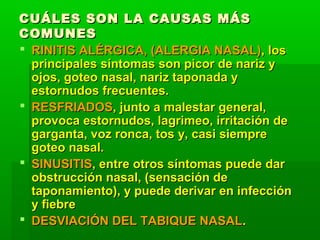 CUÁLES SON LA CAUSAS MÁSCUÁLES SON LA CAUSAS MÁS
COMUNESCOMUNES
 RINITIS ALÉRGICA, (ALERGIA NASAL)RINITIS ALÉRGICA, (ALERGIA NASAL), los, los
principales síntomas son picor de nariz yprincipales síntomas son picor de nariz y
ojos, goteo nasal, nariz taponada yojos, goteo nasal, nariz taponada y
estornudos frecuentes.estornudos frecuentes.
 RESFRIADOSRESFRIADOS, junto a malestar general,, junto a malestar general,
provoca estornudos, lagrimeo, irritación deprovoca estornudos, lagrimeo, irritación de
garganta, voz ronca, tos y, casi siempregarganta, voz ronca, tos y, casi siempre
goteo nasal.goteo nasal.
 SINUSITISSINUSITIS, entre otros síntomas puede dar, entre otros síntomas puede dar
obstrucción nasal, (sensación deobstrucción nasal, (sensación de
taponamiento), y puede derivar en infeccióntaponamiento), y puede derivar en infección
y fiebrey fiebre
 DESVIACIÓN DEL TABIQUE NASALDESVIACIÓN DEL TABIQUE NASAL..
 