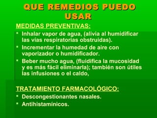 QUE REMEDIOS PUEDOQUE REMEDIOS PUEDO
USARUSAR
MEDIDAS PREVENTIVAS:
 Inhalar vapor de agua, (alivia al humidificar
las vías respiratorias obstruidas).
 Incrementar la humedad de aire con
vaporizador o humidificador.
 Beber mucho agua, (fluidifica la mucosidad
y es más fácil eliminarla); también son útiles
las infusiones o el caldo,
TRATAMIENTO FARMACOLÓGICO:
 Descongestionantes nasales.
 Antihistamínicos.
 
