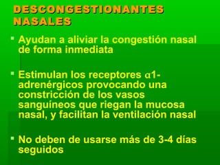 DESCONGESTIONANTESDESCONGESTIONANTES
NASALESNASALES
 Ayudan a aliviar la congestión nasal
de forma inmediata
 Estimulan los receptores α1-
adrenérgicos provocando una
constricción de los vasos
sanguíneos que riegan la mucosa
nasal, y facilitan la ventilación nasal
 No deben de usarse más de 3-4 días
seguidos
 