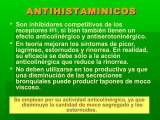 ANTIHISTAMINICOSANTIHISTAMINICOS
 Son inhibidores competitivos de los
receptores H1, si bien también tienen un
efecto anticolinérgico y antiserotoninérgico.
 En teoría mejoran los síntomas de picor,
lagrimeo, estornudos y rinorrea. En realidad,
su eficacia se debe sólo a la acción
anticolinérgica que reduce la rinorrea.
 No deben utilizarse en tos productiva ya que
una disminución de las secreciones
bronquiales puede producir tapones de moco
viscoso.
Se emplean por su actividad anticolinérgica, ya que
disminuye la cantidad de moco segregado y los
estornudos.
 